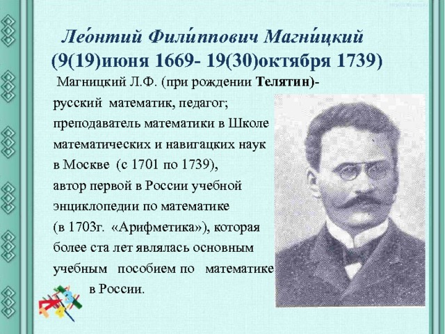  Лео́нтий Фили́ппович Магни́цкий  (9(19)июня 1669- 19(30)октября 1739)  Магницкий Л.Ф. (при рождении  Телятин)- русский  математик, педагог; преподаватель математики в Школе математических и навигацких наук в Москве (с 1701 по 1739), автор первой в России учебной энциклопедии по математике (в 1703г. «Арифметика»), которая более ста лет являлась основным учебным пособием по математике  в России. 