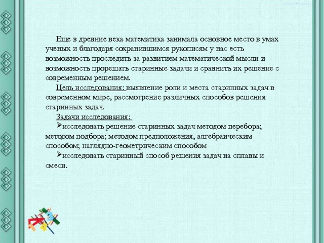 Еще в древние века математика занимала основное место в умах ученых и благодаря сохранившимся рукописям у нас есть возможность проследить за развитием математической мысли и возможность прорешать старинные задачи и сравнить их решение с современным решением. Цель исследования: выявление роли и места старинных задач в современном мире, рассмотрение различных способов решения старинных задач. Задачи исследования: исследовать решение старинных задач методом перебора; методом подбора; методом предположения, алгебраическим способом; наглядно-геометрическим способом исследовать старинный способ решения задач на сплавы и смеси. 