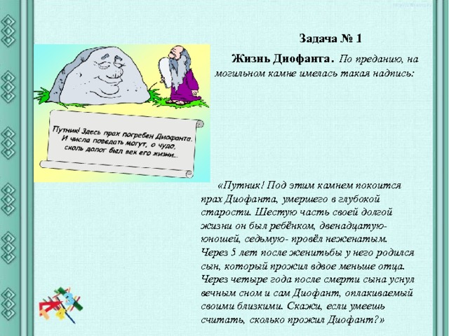 Задача № 1 Жизнь Диофанта . По преданию, на могильном камне имелась такая надпись: «Путник! Под этим камнем покоится прах Диофанта, умершего в глубокой старости. Шестую часть своей долгой жизни он был ребёнком, двенадцатую- юношей, седьмую- провёл неженатым. Через 5 лет после женитьбы у него родился сын, который прожил вдвое меньше отца. Через четыре года после смерти сына уснул вечным сном и сам Диофант, оплакиваемый своими близкими. Скажи, если умеешь считать, сколько прожил Диофант?» 