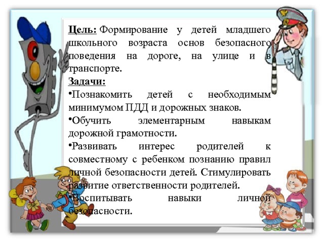 Цель:  Формирование у детей младшего школьного возраста основ безопасного поведения на дороге, на улице и в транспорте. Задачи: Познакомить детей с необходимым минимумом ПДД и дорожных знаков. Обучить элементарным навыкам дорожной грамотности. Развивать интерес родителей к совместному с ребенком познанию правил личной безопасности детей. Стимулировать развитие ответственности родителей. Воспитывать навыки личной безопасности. 