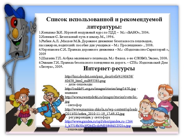 Список использованной и рекомендуемой литературы: Ковалько В.И. Игровой модульный курс по ПДД –  М.: «ВАКО», 2004. Новиков С. Безопасный путь в школу. М., 1996. Рыбин А.Л. ,Маслов М.В. Дорожное движение безопасность пешеходов, пассажиров, водителей: пособие для учащихся – М.: Просвещение» , 2008. Черепанова С.Н. Правила дорожного движения – М.: «Издательство Скрипторий », 2009 Шалаева Г.П. Азбука маленького пешехода. М.: Филол. о-во СЛОВО, Эксмо, 2008. Элькин Г.Н. Правила безопасного поведения на дороге. – СПб.: Издательский Дом «Литера», 2009. Интернет-ресурсы http://kaz.docdat.com/pars_docs/refs/41/40658/40658_html_md895583.png  - дети-пешеходы http://sadik91.org.ru/images/stories/img/1650.jpg  - малыши http://www.sweetsdetki.ru/images/stories/svetofor.jpg  - светофор http://www.mamina-shkola.ru/wp-content/uploads/2013/01/zebra_2010-11-19_17.49.32.jpg  - регулировщик у светофора http://www.gandex.ru/upl/oboi/gandex.ru-12641_b7718b50c3926d2cdc9d03848d12521c.jpg  - пешеходный переход 