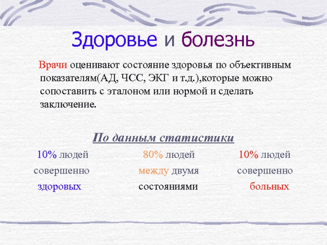 Здоровье  и болезнь  Врачи  оценивают состояние здоровья по объективным показателям(АД, ЧСС, ЭКГ и т.д.),которые можно сопоставить с эталоном или нормой и сделать заключение. По данным статистики 10% людей 80% людей 10% людей совершенно между двумя совершенно здоровых  состояниями   больных 