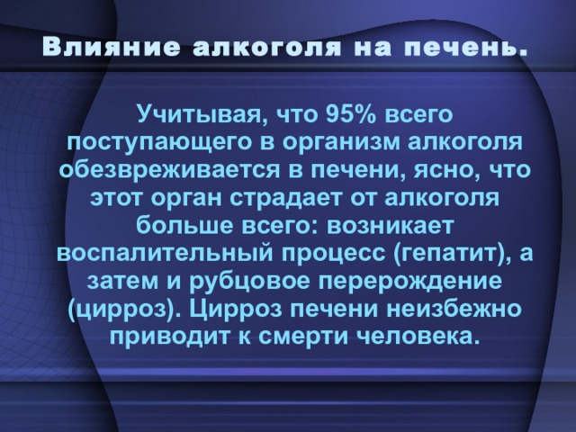 Влияние алкоголя на печень. Учитывая, что 95% всего поступающего в организм алкоголя обезвреживается в печени, ясно, что этот орган страдает от алкоголя больше всего: возникает воспалительный процесс (гепатит), а затем и рубцовое перерождение (цирроз). Цирроз печени неизбежно приводит к смерти человека. 