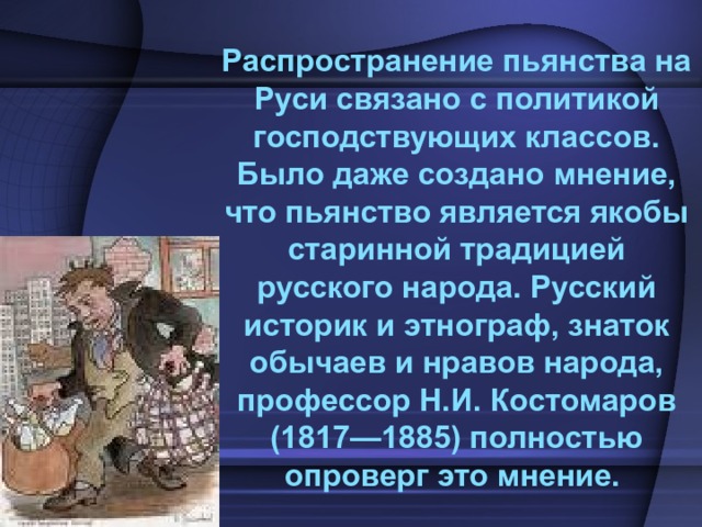  Распространение пьянства на Руси связано с политикой господствующих классов. Было даже создано мнение, что пьянство является якобы старинной традицией русского народа. Русский историк и этнограф, знаток обычаев и нравов народа, профессор Н.И. Костомаров (1817—1885) полностью опроверг это мнение. 