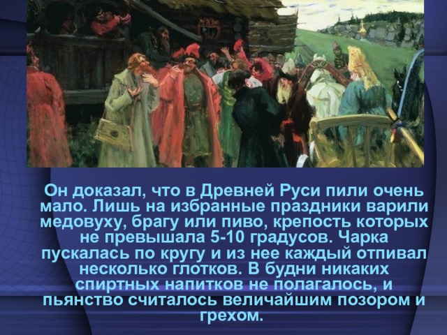  Он доказал, что в Древней Руси пили очень мало. Лишь на избранные праздники варили медовуху, брагу или пиво, крепость которых не превышала 5-10 градусов. Чарка пускалась по кругу и из нее каждый отпивал несколько глотков. В будни никаких спиртных напитков не полагалось, и пьянство считалось величайшим позором и грехом. 