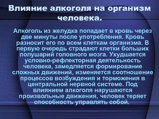 Влияние алкоголя на организм человека. Алкоголь из желудка попадает в кровь через две минуты после употребления. Кровь разносит его по всем клеткам организма. В первую очередь страдают клетки больших полушарий головного мозга. Ухудшается условно-рефлекторная деятельность человека, замедляется формирование сложных движений, изменяется соотношение процессов возбуждения и торможения в центральной нервной системе. Под влиянием алкоголя нарушаются произвольные движения, человек теряет способность управлять собой. 