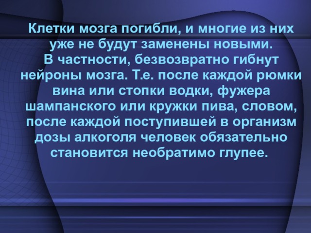  Клетки мозга погибли, и многие из них уже не будут заменены новыми. В частности, безвозвратно гибнут нейроны мозга. Т.е. после каждой рюмки вина или стопки водки, фужера шампанского или кружки пива, словом, после каждой поступившей в организм дозы алкоголя человек обязательно становится необратимо глупее. 