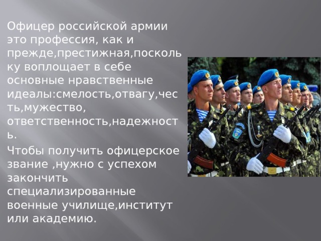 Офицер российской армии это профессия, как и прежде,престижная,поскольку воплощает в себе основные нравственные идеалы:смелость,отвагу,честь,мужество, ответственность,надежность. Чтобы получить офицерское звание ,нужно с успехом закончить специализированные военные училище,институт или академию. 