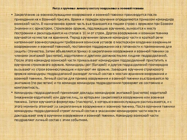 Ритуал вручения личному составу вооружения и военной техники   Закрепление за военнослужащими вооружения и военной техники производится после приведения их к Военной присяге. Время и порядок вручения определяются приказом командира воинской части. В назначенное время часть выстраивается в пешем строю с оружием при Боевом Знамени и с оркестром. Стрелковое оружие, подлежащее вручению, выносится к месту построения и раскладывается на столах в 10 м от строя. Другое вооружение и военная техника вручаются на местах их хранения. Перед вручением оружия командир части в краткой речи напоминает военнослужащим требования воинских уставов о мастерском владении вверенным вооружением и военной техникой, постоянном поддержании их в готовности к применению для защиты Отечества. Затем объявляется приказ о закреплении вооружения и военной техники за членами экипажей (расчетов), водителями и другими должностными лицами подразделений. После этого командир воинской части приказывает командирам подразделений приступить к вручению стрелкового оружия. Командиры рот (батарей) и других подразделений поочередно вызывают из строя военнослужащих и вручают им оружие. Завершив вручение стрелкового оружия командиры подразделений разводят личный состав к местам хранения вооружения и военной техники. Личный состав для приема вооружения и военной техники выстраивается по экипажно (по расчетам) и по команде командира подразделения проверяет их состояние и комплектность. Командиры подразделений принимают доклады командиров экипажей (расчетов) водителей (механиков-водителей) или других лиц, за которыми закрепляется вооружение или военная техника. Затем вручаются формуляры (паспорта), в которых военнослужащие расписываются, и с этого момента отвечают за закрепленные вооружения и военную технику. После вручения техники командиры подразделений строят личный состав в указанном командиром части месте и докладывают ему о вручении вооружения и военной техники. Командир воинской части поздравляет личный состав с этим событием.  