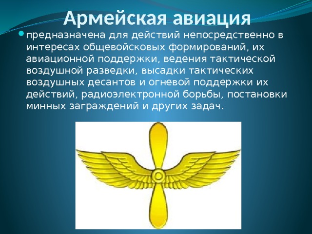 Армейская авиация предназначена для действий непосредственно в интересах общевойсковых формирований, их авиационной поддержки, ведения тактической воздушной разведки, высадки тактических воздушных десантов и огневой поддержки их действий, радиоэлектронной борьбы, постановки минных заграждений и других задач. 