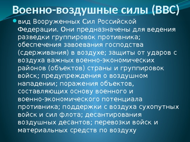 Военно-воздушные силы (ВВС) вид Вооруженных Сил Российской Федерации. Они предназначены для ведения разведки группировок противника; обеспечения завоевания господства (сдерживания) в воздухе; защиты от ударов с воздуха важных военно-экономических районов (объектов) страны и группировок войск; предупреждения о воздушном нападении; поражения объектов, составляющих основу военного и военно-экономического потенциала противника; поддержки с воздуха сухопутных войск и сил флота; десантирования воздушных десантов; перевозки войск и материальных средств по воздуху 