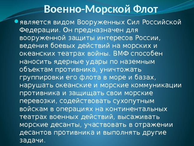 Военно-Морской Флот является видом Вооруженных Сил Российской Федерации. Он предназначен для вооруженной защиты интересов России, ведения боевых действий на морских и океанских театрах войны. ВМФ способен наносить ядерные удары по наземным объектам противника, уничтожать группировки его флота в море и базах, нарушать океанские и морские коммуникации противника и защищать свои морские перевозки, содействовать сухопутным войскам в операциях на континентальных театрах военных действий, высаживать морские десанты, участвовать в отражении десантов противника и выполнять другие задачи.  