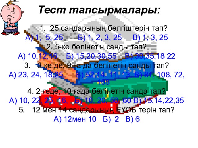 Тест тапсырмалары:  1. 25 сандарының бөлгіштерін тап? А) 1, 5, 25 Б) 1, 2, 3, 25 В) 1, 3, 25 2. 5-ке бөлінетін санды тап? А) 10,12,16 Б) 15,20,30,55 В) 30,35,18 22 3-ке де, 9-ға да бөлінетін санды тап? А) 23, 24, 18,25, Б) 52,14, 11, 13, В) 81, 108, 72, 108 4. 2-геде, 10-ғада бөлінетін санда тап? А) 10, 22, 25, 16, Б) 10, 20, 50. 60 В) 15,14,22,35 12 мен 14 сандарының ЕҮОБ терін тап? А) 12мен 10 Б) 2 В) 6 