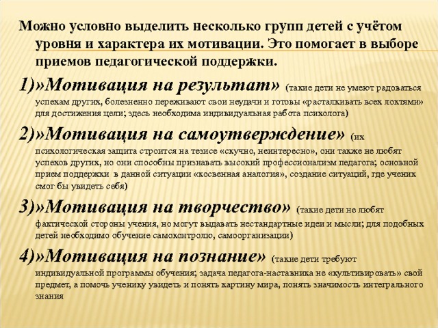 Можно условно выделить несколько групп детей с учётом уровня и характера их мотивации. Это помогает в выборе приемов педагогической поддержки. 1)»Мотивация на результат» (такие дети не умеют радоваться успехам других, болезненно переживают свои неудачи и готовы «расталкивать всех локтями» для достижения цели; здесь необходима индивидуальная работа психолога) 2)»Мотивация на самоутверждение»  (их психологическая защита строится на тезисе «скучно, неинтересно», они также не любят успехов других, но они способны признавать высокий профессионализм педагога; основной прием поддержки в данной ситуации «косвенная аналогия», создание ситуаций, где ученик смог бы увидеть себя) 3)»Мотивация на творчество» (такие дети не любят фактической стороны учения, но могут выдавать нестандартные идеи и мысли; для подобных детей необходимо обучение самоконтролю, самоорганизации) 4)»Мотивация на познание»  (такие дети требуют индивидуальной программы обучения; задача педагога-наставника не «культивировать» свой предмет, а помочь ученику увидеть и понять картину мира, понять значимость интегрального знания  