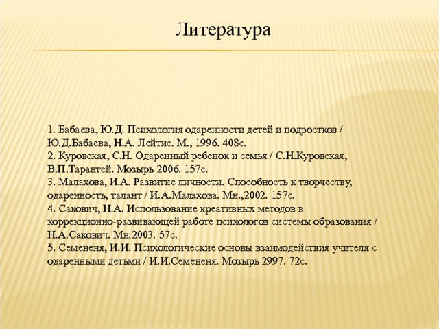 Литература 1. Бабаева, Ю.Д. Психология одаренности детей и подростков / Ю.Д.Бабаева, Н.А. Лейтис. М., 1996. 408с.  2. Куровская, С.Н. Одаренный ребенок и семья / С.Н.Куровская, В.П.Тарантей. Мозырь 2006. 157с.  3. Малахова, И.А. Развитие личности. Способность к творчеству, одаренность, талант / И.А.Малахова. Мн.,2002. 157с.  4. Сакович, Н.А. Использование креативных методов в коррекционно-развивающей работе психологов системы образования / Н.А.Сакович. Мн.2003. 57с.  5. Семененя, И.И. Психологические основы взаимодействия учителя с одаренными детьми / И.И.Семененя. Мозырь 2997. 72с.   16 