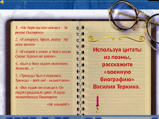 1. « На Карельском воевал – За рекой Сестрою» 2. «Я вторую, брат, войну На веку воюю» 3. «В строй с июня, в бой с июля. Снова Теркин на войне». 4. «Был в бою задет осколком. Зажило…» 5. «Трижды был я окружен, Трижды – вот он! - вышел вон». 6. «Все худое он изведал, Он терял родимый край. И одну политбеседу Повторял:  «Не унывай!»  Используя цитаты из поэмы, расскажите «военную биографию» Василия Теркина.  