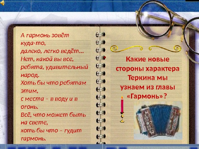 А гармонь зовёт куда-то, далеко, легко ведёт... Нет, какой вы все, ребята, удивительный народ. Хоть бы что ребятам этим, с места – в воду и в огонь. Всё, что может быть на свете, хоть бы что – гудит гармонь.  Какие новые стороны характера Теркина мы узнаем из главы «Гармонь»? 