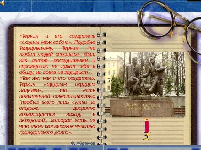 «Теркин и его создатель «сходны меж собою». Подобно Твардовскому, Теркин «не любил людей спесивых», был, как автор, рассудителен и справедлив, не давал себя в обиду, но вовсе не задирист». «Так же, как и его создатель, Теркин «щедрым сердцем наделен», то есть повышенной совестливостью (пробыв всего лишь сутки на отдыхе, досрочно возвращается назад, к передовой), которая есть не что иное, как высокое чувство гражданского долга».  Ф. Абрамов  