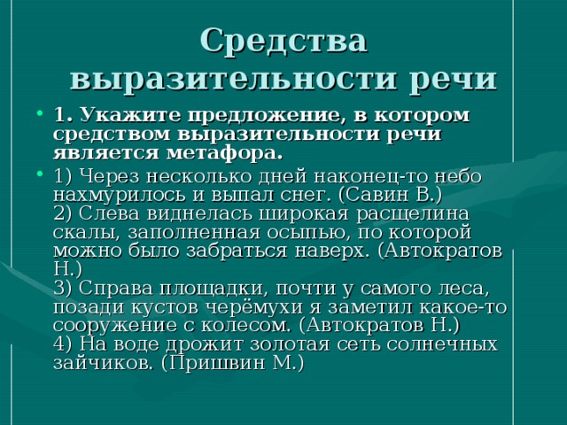 Средства выразительности речи 1. Укажите предложение, в котором средством выразительности речи является метафора.  1) Через несколько дней наконец-то небо нахмурилось и выпал снег. (Савин В.)   2) Слева виднелась широкая расщелина скалы, заполненная осыпью, по которой можно было забраться наверх. (Автократов Н.)   3) Справа площадки, почти у самого леса, позади кустов черёмухи я заметил какое-то сооружение с колесом. (Автократов Н.)   4) На воде дрожит золотая сеть солнечных зайчиков. (Пришвин М.)  