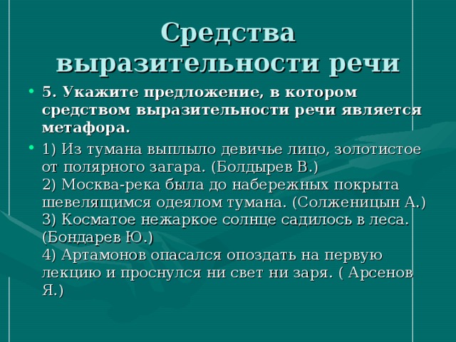 Средства выразительности речи 5. Укажите предложение, в котором средством выразительности речи является метафора. 1) Из тумана выплыло девичье лицо, золотистое от полярного загара. (Болдырев В.)  2) Москва-река была до набережных покрыта шевелящимся одеялом тумана. (Солженицын А.)  3) Косматое нежаркое солнце садилось в леса. (Бондарев Ю.)  4) Артамонов опасался опоздать на первую лекцию и проснулся ни свет ни заря. ( Арсенов Я.) 