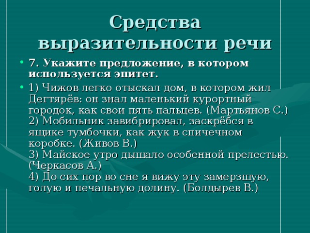 Средства выразительности речи 7. Укажите предложение, в котором используется эпитет. 1) Чижов легко отыскал дом, в котором жил Дегтярёв: он знал маленький курортный городок, как свои пять пальцев. (Мартьянов С.)  2) Мобильник завибрировал, заскрёбся в ящике тумбочки, как жук в спичечном коробке. (Живов В.)  3) Майское утро дышало особенной прелестью. (Черкасов А.)  4) До сих пор во сне я вижу эту замерзшую, голую и печальную долину. (Болдырев В.) 