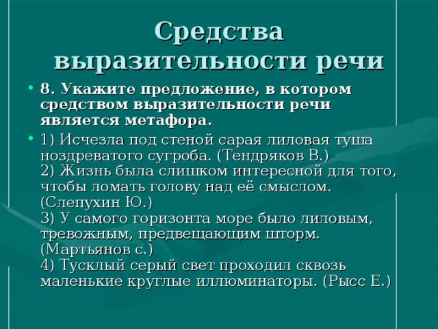 Средства выразительности речи 8. Укажите предложение, в котором средством выразительности речи является метафора.  1) Исчезла под стеной сарая лиловая туша ноздреватого сугроба. (Тендряков В.)   2) Жизнь была слишком интересной для того, чтобы ломать голову над её смыслом. (Слепухин Ю.)  3) У самого горизонта море было лиловым, тревожным, предвещающим шторм. (Мартьянов с.)  4) Тусклый серый свет проходил сквозь маленькие круглые иллюминаторы. (Рысс Е.) 