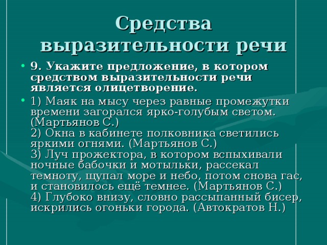 Средства выразительности речи 9. Укажите предложение, в котором средством выразительности речи является олицетворение. 1) Маяк на мысу через равные промежутки времени загорался ярко-голубым светом. (Мартьянов С.)  2) Окна в кабинете полковника светились яркими огнями. (Мартьянов С.)  3) Луч прожектора, в котором вспыхивали ночные бабочки и мотыльки, рассекал темноту, щупал море и небо, потом снова гас, и становилось ещё темнее. (Мартьянов С.)   4) Глубоко внизу, словно рассыпанный бисер, искрились огоньки города. (Автократов Н.) 