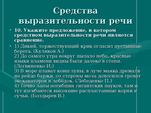 Средства выразительности речи 10. Укажите предложение, в котором средством выразительности речи является сравнение. 1) Дикий, торжествующий крик огласил пустынные берега. (Куликов А.)  2) До самого утра вокруг пылало небо, красные языки пламени видны были далеко в степи. (Логвиненко И.)  3) В море плавал ковш луны, в луче маяка дремали на рейде баржи, со стороны мола доносился грохот экскаваторов и лебёдок. (Лебеденко П.)   4) Точно лапы погибших гигантских пауков, там и тут изгибаются высохшие распластанные корни и сучья. (Болдырев В.) 