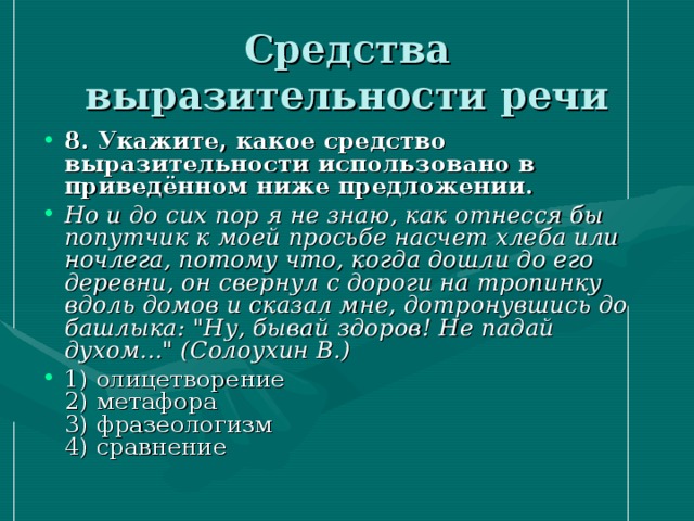 Средства выразительности речи 8. Укажите, какое средство выразительности использовано в приведённом ниже предложении.  Но и до сих пор я не знаю, как отнесся бы попутчик к моей просьбе насчет хлеба или ночлега, потому что, когда дошли до его деревни, он свернул с дороги на тропинку вдоль домов и сказал мне, дотронувшись до башлыка: 