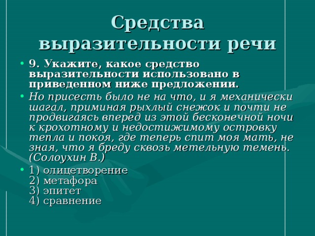 Средства выразительности речи 9. Укажите, какое средство выразительности использовано в приведенном ниже предложении.  Но присесть было не на что, и я механически шагал, приминая рыхлый снежок и почти не продвигаясь вперед из этой бесконечной ночи к крохотному и недостижимому островку тепла и покоя, где теперь спит моя мать, не зная, что я бреду сквозь метельную темень. (Солоухин В.) 1) олицетворение   2) метафора   3) эпитет   4) сравнение  