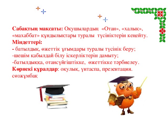 Сабақтың мақсаты: Оқушылардың «Отан», «халық», «махаббат» құндылықтары туралы түсініктерін кеңейту. Міндеттері: - батылдық, өжеттік ұғымдары туралы түсінік беру; -шешім қабылдай білу іскерліктерін дамыту; -батылдыққа, отансүйгіштікке, өжеттікке тәрбиелеу. Көрнекі құралдар : оқулық, үнтаспа, презентация. сөзжұмбақ 