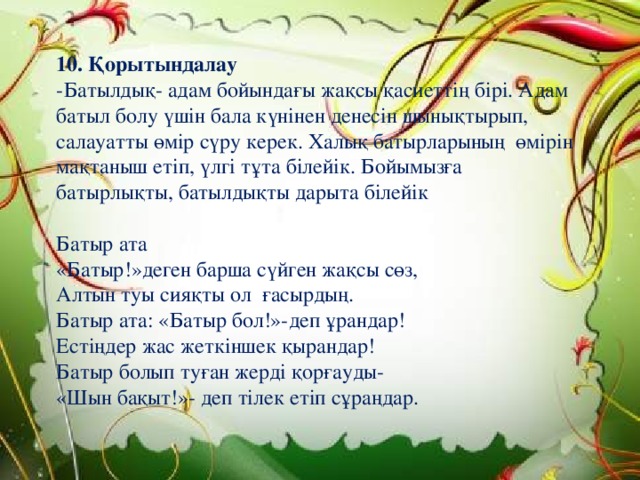 10. Қорытындалау -Батылдық- адам бойындағы жақсы қасиеттің бірі. Адам батыл болу үшін бала күнінен денесін шынықтырып, салауатты өмір сүру керек. Халық батырларының өмірін мақтаныш етіп, үлгі тұта білейік. Бойымызға батырлықты, батылдықты дарыта білейік Батыр ата «Батыр!»деген барша сүйген жақсы сөз, Алтын туы сияқты ол ғасырдың. Батыр ата: «Батыр бол!»-деп ұрандар! Естіңдер жас жеткіншек қырандар! Батыр болып туған жерді қорғауды- «Шын бақыт!»- деп тілек етіп сұраңдар. 