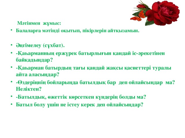  Мәтінмен жұмыс: Балаларға мәтінді оқытып, пікірлерін айтқызамын.   Әңгiмелеу (сұхбат). -Қаһарманның ержүрек батырлығын қандай іс-әрекетінен байқадыңдар? -Қаһарман батырдың тағы қандай жақсы қасиеттері туралы айта аласыңдар? -Өздеріңнің бойларыңда батылдық бар деп ойлайсыңдар ма? Неліктен? -Батылдық, өжеттік көрсеткен күндерің болды ма? Батыл болу үшін не істеу керек деп ойлайсыңдар?    