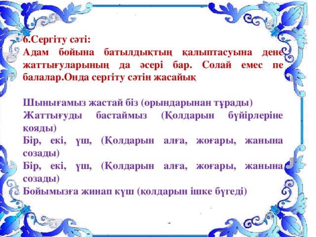 6.Сергіту сәті: Адам бойына батылдықтың қалыптасуына дене жаттығуларының да әсері бар. Солай емес пе балалар.Онда сергіту сәтін жасайық  Шынығамыз жастай біз (орындарынан тұрады) Жаттығуды бастаймыз (Қолдарын бүйірлеріне қояды) Бір, екі, үш, (Қолдарын алға, жоғары, жанына созады) Бір, екі, үш, (Қолдарын алға, жоғары, жанына созады) Бойымызға жинап күш (қолдарын ішке бүгеді) 