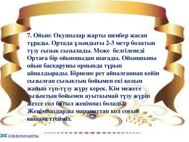 7. Ойын: Оқушылар жарты шеңбер жасап тұрады. Ортада ұзындығы 2-3 метр болатын түзу сызық сызылады. Меже белгіленеді Ортаға бір ойыншыдан шағады. Ойыншыны ойын басқарушы орнында тұрып айналдырады. Бірнеше рет айналғаннан кейін сызылған сызықтың бойымен екі қолын жайып түп-түзу жүру керек. Кім межеге сызықтың бойымен ауытқымай түзу жүріп жетсе сол батыл жеңімпаз болады. Жеңімпаздарды марапаттап қол соғып қошаметтейміз.  