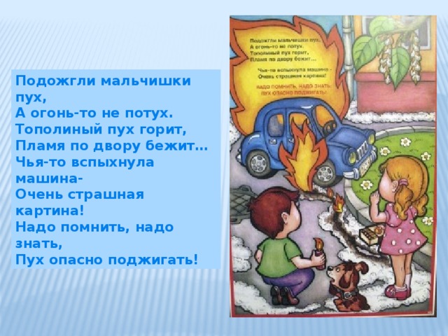 Подожгли мальчишки пух, А огонь-то не потух. Тополиный пух горит, Пламя по двору бежит… Чья-то вспыхнула машина- Очень страшная картина! Надо помнить, надо знать, Пух опасно поджигать! 