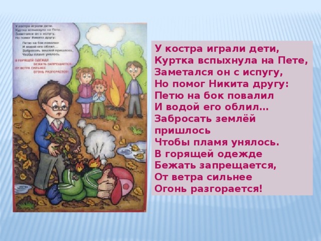 У костра играли дети, Куртка вспыхнула на Пете, Заметался он с испугу, Но помог Никита другу: Петю на бок повалил И водой его облил… Забросать землёй пришлось Чтобы пламя унялось. В горящей одежде Бежать запрещается, От ветра сильнее Огонь разгорается! 