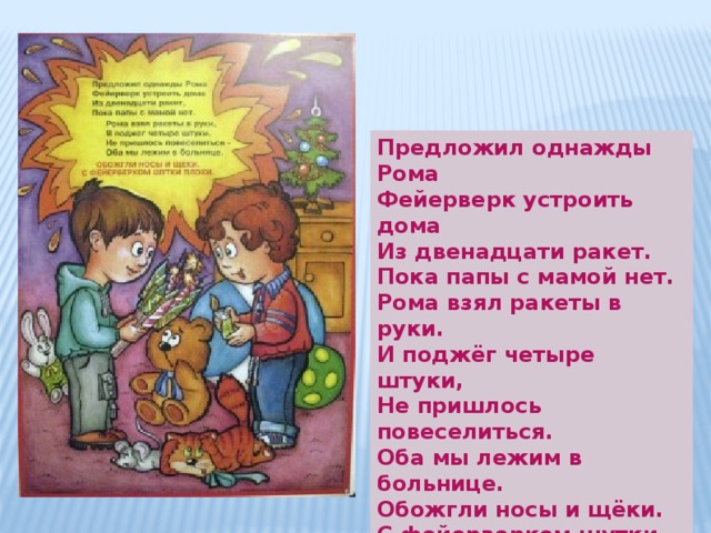 Предложил однажды Рома Фейерверк устроить дома  Из двенадцати ракет.  Пока папы с мамой нет. Рома взял ракеты в руки. И поджёг четыре штуки, Не пришлось повеселиться.  Оба мы лежим в больнице.  Обожгли носы и щёки.  С фейерверком шутки плохи. 