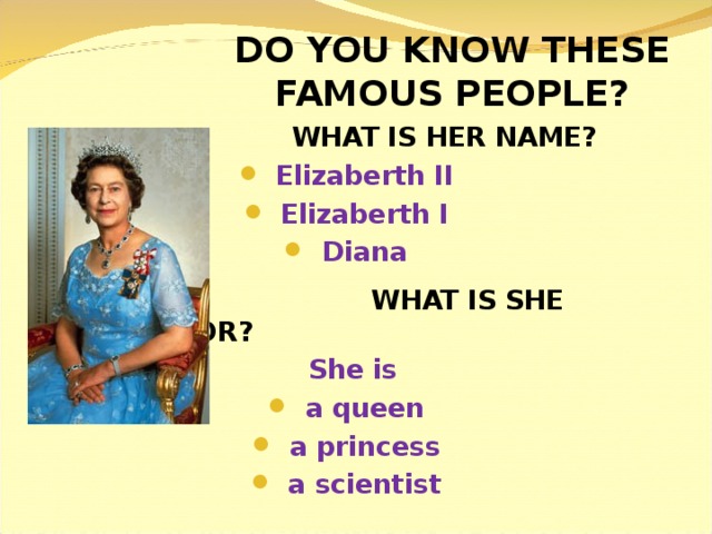 DO YOU KNOW THESE FAMOUS PEOPLE?  WHAT IS HER NAME? Elizaberth II Elizaberth I Diana  WHAT IS SHE FAMOUS FOR? She is a queen a princess a scientist 