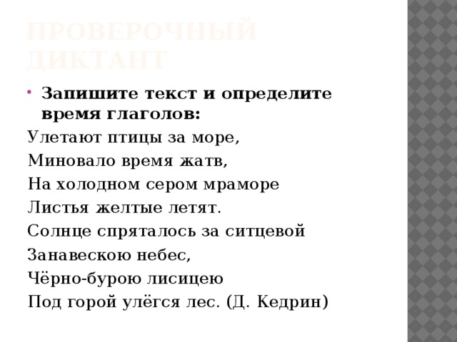 Проверочный диктант Запишите текст и определите время глаголов: Улетают птицы за море, Миновало время жатв, На холодном сером мраморе Листья желтые летят. Солнце спряталось за ситцевой Занавескою небес, Чёрно-бурою лисицею Под горой улёгся лес. (Д. Кедрин) 