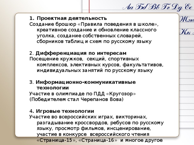 Проектная деятельность Создание брошюр «Правила поведения в школе», креативное создание и обновление классного уголка, создание собственных словарей, сборников таблиц и схем по русскому языку 2. Дифференциация по интересам Посещение кружков, секций, спортивных комплексов, элективных курсов, факультативов, индивидуальных занятий по русскому языку 3. Информационно-коммуникативные технологии Участие в олимпиаде по ПДД «Кругозор» (Победителем стал Черепанов Вова) 4 . Игровые технологии Участие во всероссийских играх, викторинах, разгадывание кроссвордов, ребусов по русскому языку, просмотр фильмов, инсценирование, участие в конкурсе всероссийского чтения «Страница-15», «Страница-16» и многое другое 