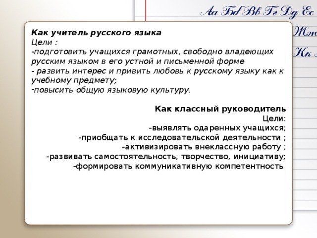 Как учитель русского языка Цели : -подготовить учащихся грамотных, свободно владеющих русским языком в его устной и письменной форме - развить интерес и привить любовь к русскому языку как к учебному предмету; повысить общую языковую культуру. Как классный руководитель Цели: -выявлять одаренных учащихся; -приобщать к исследовательской деятельности ; -активизировать внеклассную работу ; -развивать самостоятельность, творчество, инициативу; -формировать коммуникативную компетентность 