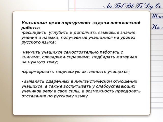 Указанные цели определяют задачи внеклассной работы: расширить, углубить и дополнить языковые знания, умения и навыки, получаемые учащимися на уроках русского языка; научить учащихся самостоятельно работать с книгами, словарями-справками, подбирать материал на нужную тему; сформировать творческую активность учащихся; - выявлять одаренных в лингвистическом отношении учащихся, а также воспитывать у слабоуспевающих учеников веру в свои силы, в возможность преодолеть отставание по русскому языку. 