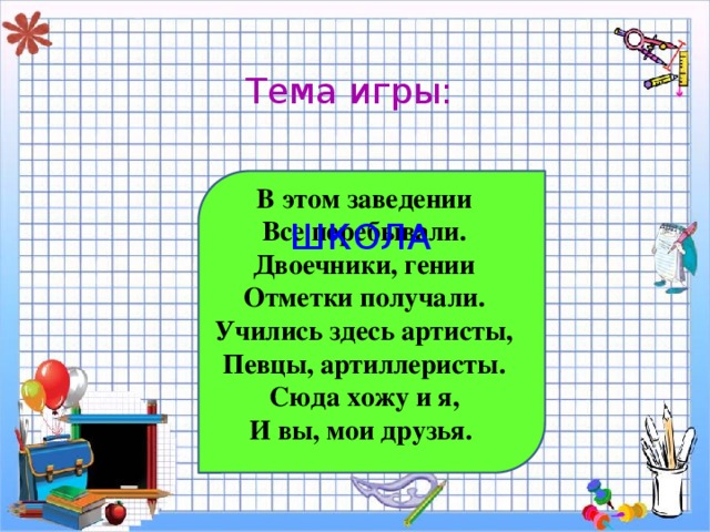 Тема игры: В этом заведении Все перебывали. Двоечники, гении Отметки получали. Учились здесь артисты, Певцы, артиллеристы. Сюда хожу и я, И вы, мои друзья.  ШКОЛА 