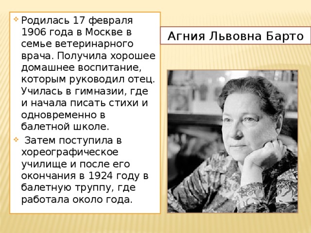 Родилась 17 февраля 1906 года в Москве в семье ветеринарного врача. Получила хорошее домашнее воспитание, которым руководил отец. Училась в гимназии, где и начала писать стихи и одновременно в балетной школе.  Затем поступила в хореографическое училище и после его окончания в 1924 году в балетную труппу, где работала около года. Агния Львовна Барто 