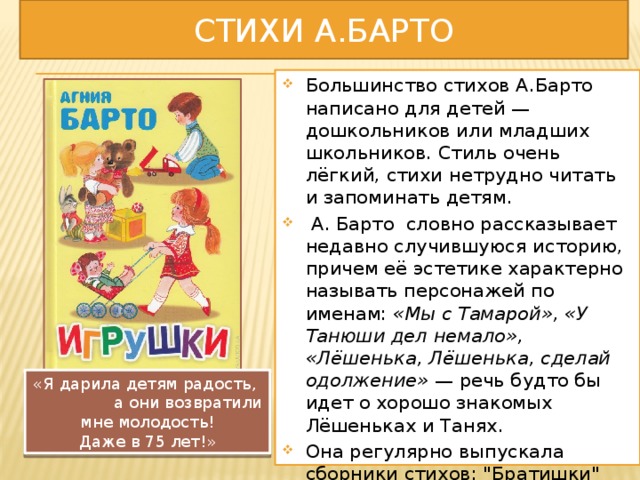 СТИХи А.Барто Большинство стихов А.Барто написано для детей — дошкольников или младших школьников. Стиль очень лёгкий, стихи нетрудно читать и запоминать детям.   А. Барто словно рассказывает недавно случившуюся историю, причем её эстетике характерно называть персонажей по именам:  «Мы с Тамарой», «У Танюши дел немало», «Лёшенька, Лёшенька, сделай одолжение»  — речь будто бы идет о хорошо знакомых Лёшеньках и Танях. Она регулярно выпускала сборники стихов: 