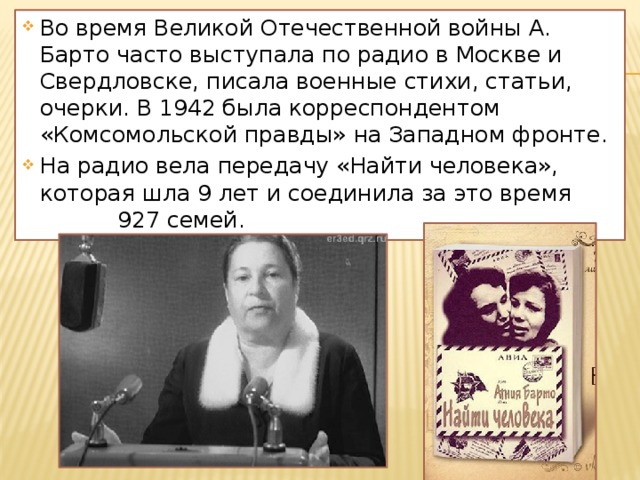 Во время Великой Отечественной войны А. Барто часто выступала по радио в Москве и Свердловске, писала военные стихи, статьи, очерки. В 1942 была корреспондентом «Комсомольской правды» на Западном фронте. На радио вела передачу «Найти человека», которая шла 9 лет и соединила за это время 927 семей. 