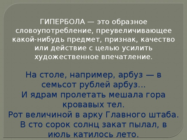 ГИПЕРБОЛА — это образное словоупотребление, преувеличивающее какой-нибудь предмет, признак, качество или действие с целью усилить художественное впечатление. На столе, например, арбуз — в семьсот рублей арбуз... И ядрам пролетать мешала гора кровавых тел. Рот величиной в арку Главного штаба. В сто сорок солнц закат пылал, в июль катилось лето. 