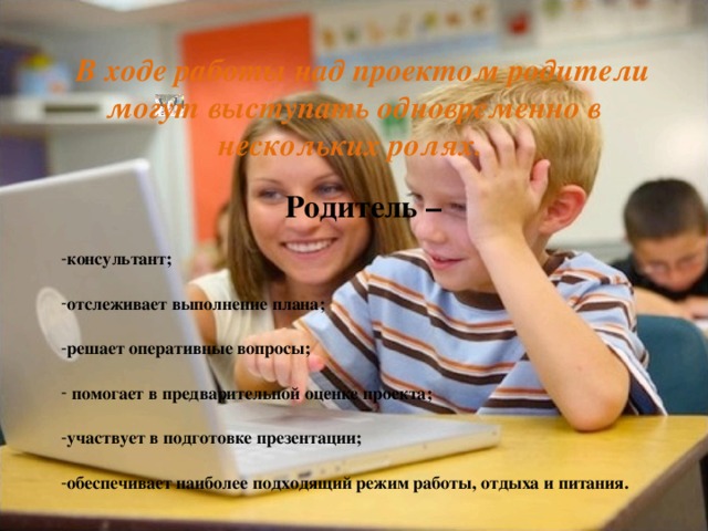  В ходе работы над проектом родители могут выступать одновременно в нескольких ролях. Родитель – консультант; отслеживает выполнение плана; решает оперативные вопросы;  помогает в предварительной оценке проекта; участвует в подготовке презентации; обеспечивает наиболее подходящий режим работы, отдыха и питания. 