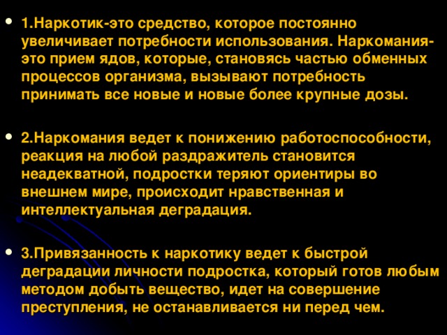 1.Наркотик-это средство, которое постоянно увеличивает потребности использования. Наркомания-это прием ядов, которые, становясь частью обменных процессов организма, вызывают потребность принимать все новые и новые более крупные дозы.  2.Наркомания ведет к понижению работоспособности, реакция на любой раздражитель становится неадекватной, подростки теряют ориентиры во внешнем мире, происходит нравственная и интеллектуальная деградация.  3.Привязанность к наркотику ведет к быстрой деградации личности подростка, который готов любым методом добыть вещество, идет на совершение преступления, не останавливается ни перед чем.